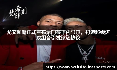 尤文图斯正式宣布豪门签下内马尔,打造超级进攻组合引发球迷热议