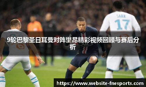 9轮巴黎圣日耳曼对阵里昂精彩视频回顾与赛后分析